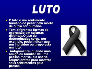 O luto é um sentimento humano de pesar pela morte de outro ser humano.  Tem diferentes formas de expressão em culturas distintas.O uso de determinadas cores, por exemplo, pode indicar que um indivíduo ou grupo está em luto. Antigamente, quando uma amigo ou familiar de uma pessoa morria, ela usaria roupas pretas para mostrar seus sentimentos pela pessoa.  LUTO 