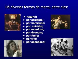 Há diversas formas de morte, entre elas:     •  natural;  •  por acidente;  •  por homicídio;  •  por  suicídio;  •  por overdose;  •  por doenças;  •  por fome;  •  por frio;  •  por abandono;  
