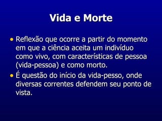 Vida e Morte Reflexão que ocorre a partir do momento em que a ciência aceita um indivíduo como vivo, com características de pessoa (vida-pessoa) e como morto. É questão do início da vida-pesso, onde diversas correntes defendem seu ponto de vista. 
