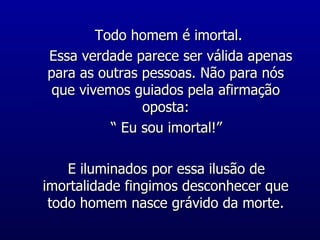 Todo homem é imortal. Essa verdade parece ser válida apenas para as outras pessoas. Não para nós que vivemos guiados pela afirmação oposta: “ Eu sou imortal!” E iluminados por essa ilusão de imortalidade fingimos desconhecer que todo homem nasce grávido da morte. 