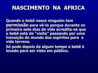 NASCIMENTO  NA  AFRICA  Quando o bebê nasce ninguém tem  permissão  para vê-lo porque durante os primeiro sete dias de vida acredita-se que o bebê está de “visita” passando por uma transição do mundo dos espíritos para  a vida terrena.  Só pode depois de algum tempo o bebê é levado para ser visto em público.  