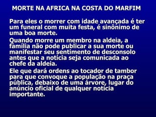 MORTE NA AFRICA NA COSTA DO MARFIM   Para eles o morrer com idade avançada é ter um funeral com muita festa, é sinônimo de uma boa morte.  Quando morre um membro na aldeia, a família não pode publicar a sua morte ou manifestar seu sentimento de desconsolo antes que a notícia seja comunicada ao chefe da aldeia.  Ele que dará ordens ao tocador de tambor para que convoque a população na praça pública, debaixo de uma árvore, lugar do anúncio oficial de qualquer notícia importante.  