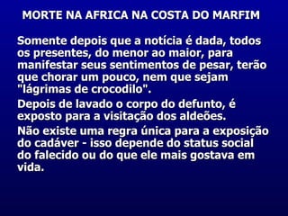 MORTE NA AFRICA NA COSTA DO MARFIM   Somente depois que a notícia é dada, todos os presentes, do menor ao maior, para manifestar seus sentimentos de pesar, terão que chorar um pouco, nem que sejam "lágrimas de crocodilo". Depois de lavado o corpo do defunto, é exposto para a visitação dos aldeões. Não existe uma regra única para a exposição do cadáver - isso depende do status social do falecido ou do que ele mais gostava em vida.  