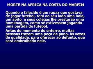 MORTE NA AFRICA NA COSTA DO MARFIM   Quando o falecido é um rapaz que gostava de jogar futebol, terá ao seu lado uma bola, um apito, e seus colegas lhe prestarão uma homenagem, como se estivessem jogando uma partida de futebol.  Antes do momento do enterro, muitas pessoas trazem uma peça de pano, às vezes de qualidade, para oferecer ao defunto, que será embrulhado nele.    