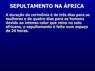 SEPULTAMENTO NA ÁFRICA  A duração da cerimônia é de três dias para as mulheres e de quatro dias para os homens devido ao intenso calor que reina no solo africano, o sepultamento é feito num espaço de 24 horas.  