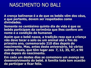 NASCIMENTO NO BALI  A crença balinense é a de que os bebês vêm dos céus, e que portanto, devem ser respeitados como divindades.  Somente no centésimo quinto dia de vida é que os bebês participam da cerimônia que lhes confere um nome e a condição de humanos  Assim que o bebê nasce, a tradição reza que a criança não deve tocar o solo ou um animal até o fim do primeiro ano, comemorado 210 dias depois do nascimento. Mas, antes deste aniversário, há vários outros rituais, que têm lugar aos  7, 12, 35, 47, e 90 dias depois do nascimento.  Em cada um destes dias se comemora um avanço no desenvolvimento do bebê. A família toda tem ocasião de participar e ficar feliz.  