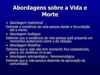 Abordagens sobre a Vida e Morte Abordagem tradicional Defende a existência de vida-pessoa desde a fecundação até a morte. Abordagem biológica Defende que a existência de vida-pessoa está presente em momentos posteriores como a da nidação. Abordagem filosófica Defende que a vida não tem momento fixo estabelecido, pois é um contínuo vir-a-ser. Abordagem antropológica - fenomenológica Defende que a vida-pessoa depende da aprovação da comunidade. 