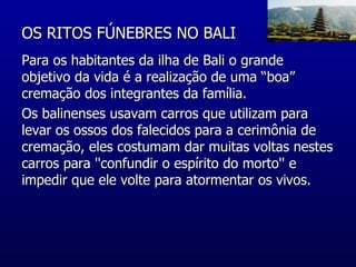 OS RITOS FÚNEBRES NO BALI  Para os habitantes da ilha de Bali o grande objetivo da vida é a realização de uma “boa” cremação dos integrantes da família. Os balinenses usavam carros que utilizam para levar os ossos dos falecidos para a cerimônia de cremação, eles costumam dar muitas voltas nestes carros para ''confundir o espírito do morto'' e impedir que ele volte para atormentar os vivos.  