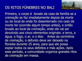 OS RITOS FÚNEBRES NO BALI  Primeiro, o corpo é  levado da casa da família se a cremação se faz imediatamente depois da morte ou do local de onde foi desenterrado (no caso da morte ter ocorrido algum tempo antes), e então levado ao local da cremação, onde ele vai ser devolvido aos cinco elementos originais: a terra, a água, o fogo, o ar, e o éter.   Antes da cerimônia de cremação, o defunto deve ser deixado na floresta durante 25 anos, para que ele possa expiar todos os seus defeitos e más ações. Após esse período, a comunidade organiza grandes ritos de cremação em massa.  