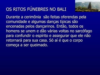 OS RITOS FÚNEBRES NO BALI  Durante a cerimônia  são feitas oferendas pela comunidade e algumas danças típicas são encenadas pelos dançarinos. Então, todos os homens se unem e dão várias voltas no sarcófago para confundir o espírito e assegurar que ele não retornará para sua casa. Só aí é que o corpo começa a ser queimado.  