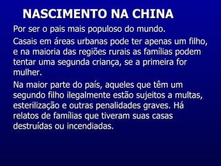 NASCIMENTO NA CHINA  Por ser o pais mais populoso do mundo. Casais em áreas urbanas pode ter apenas um filho, e na maioria das regiões rurais as famílias podem tentar uma segunda criança, se a primeira for mulher.  Na maior parte do país, aqueles que têm um segundo filho ilegalmente estão sujeitos a multas, esterilização e outras penalidades graves. Há relatos de famílias que tiveram suas casas destruídas ou incendiadas.  