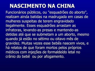 NASCIMENTO NA CHINA  Funcionários públicos, ou "esquadrões do aborto", realizam ainda batidas na madrugada em casas de mulheres suspeitas de terem engravidado ilegalmente. Esses esquadrões arrastam as infratoras, levando-as presas e mantendo-as detidas até que se submetam a um aborto, mesmo quando já estão no sétimo ou oitavo mês de gravidez. Muitas vezes esse bebês nascem vivos, e há relatos de que foram mortos pelos próprios médicos com injeções de formaldeído letal no crânio do bebê  ou por afogamento.  