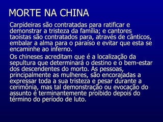 MORTE NA CHINA  Carpideiras são contratadas para ratificar e demonstrar a tristeza da família; e cantores taoístas são contratados para, através de cânticos, embalar a alma para o paraíso e evitar que esta se encaminhe ao inferno. Os chineses acreditam que é a localização da sepultura que determinará o destino e o bem-estar dos descendentes do morto. As pessoas, principalmente as mulheres, são encorajadas a expressar toda a sua tristeza e pesar durante a cerimônia, mas tal demonstração ou evocação do assunto é terminantemente proibido depois do término do período de luto.  