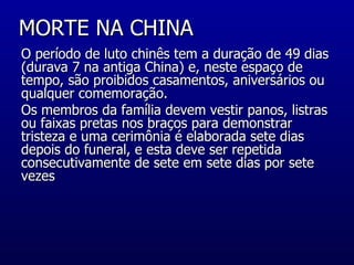 MORTE NA CHINA  O período de luto chinês tem a duração de 49 dias (durava 7 na antiga China) e, neste espaço de tempo, são proibidos casamentos, aniversários ou qualquer comemoração.  Os membros da família devem vestir panos, listras ou faixas pretas nos braços para demonstrar tristeza e uma cerimônia é elaborada sete dias depois do funeral, e esta deve ser repetida consecutivamente de sete em sete dias por sete vezes  