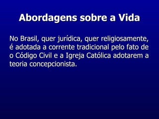 Abordagens sobre a Vida No Brasil, quer jurídica, quer religiosamente, é adotada a corrente tradicional pelo fato de o Código Civil e a Igreja Católica adotarem a teoria concepcionista. 