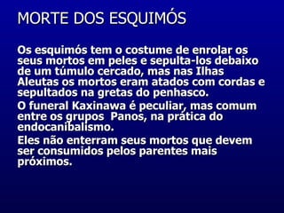 MORTE DOS ESQUIMÓS  Os esquimós tem o costume de enrolar os seus mortos em peles e sepulta-los debaixo de um túmulo cercado, mas nas Ilhas Aleutas os mortos eram atados com cordas e sepultados na gretas do penhasco.  O funeral Kaxinawa é peculiar, mas comum entre os grupos  Panos, na prática do  endocanibalismo.     Eles não enterram seus mortos que devem ser consumidos pelos parentes mais próximos.  