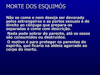 MORTE DOS ESQUIMÓS  Não se come e nem deseja ser devorado pelos estrangeiros e as partes sexuais é de direito ao cônjuge que prepara-as  separadas e come com descrição. Nada pode sobrar do parente, até os ossos são consumidos ou destruídos. O motivo é para proteger os parentes do espírito, que ficaria na aldeia agarrado ao  corpo do morto.  