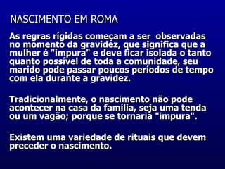 NASCIMENTO EM ROMA   As regras rígidas começam a ser  observadas no momento da gravidez, que significa que a mulher é "impura" e deve ficar isolada o tanto quanto possível de toda a comunidade, seu marido pode passar poucos períodos de tempo com ela durante a gravidez.  Tradicionalmente, o nascimento não pode acontecer na casa da família, seja uma tenda ou um vagão; porque se tornaria "impura".  Existem uma variedade de rituais que devem preceder o nascimento.    