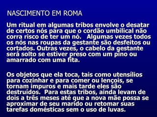 NASCIMENTO EM ROMA   Um ritual em algumas tribos envolve o desatar de certos nós para que o cordão umbilical não corra risco de ter um nó.   Algumas vezes todos os nós nas roupas da gestante são desfeitos ou cortados. Outras vezes, o cabelo da gestante será solto se estiver preso com um pino ou amarrado com uma fita.  Os objetos que ela toca, tais como utensílios para cozinhar e para comer ou lençois, se tornam impuros e mais tarde eles são destruídos.  Para estas tribos, ainda levam de dois a três meses até que a nova mãe possa se aproximar de seu marido ou retomar suas tarefas domésticas sem o uso de luvas.    