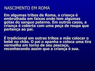 NASCIMENTO EM ROMA   Em algumas tribos de Roma, a criança é embrulhada em faixas onde tem algumas gotas do sangue paterno. Em outros casos, a criança é coberta com uma peça de roupa que pertença ao pai.  É tradicional em outras tribos a mãe colocar o bebê no chão. O pai o apanha e coloca uma tira vermelha em torno de seu pescoço, reconhecendo assim que a criança é sua.  