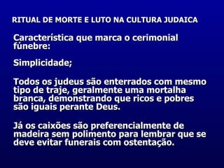 RITUAL DE MORTE E LUTO NA CULTURA JUDAICA   Característica que marca o cerimonial fúnebre:  Simplicidade;  Todos os judeus são enterrados com mesmo tipo de traje, geralmente uma mortalha branca, demonstrando que ricos e pobres são iguais perante Deus.  Já os caixões são preferencialmente de madeira sem polimento para lembrar que se deve evitar funerais com ostentação.  