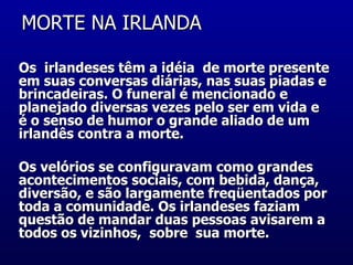 MORTE NA IRLANDA  Os  irlandeses têm a idéia  de morte presente em suas conversas diárias, nas suas piadas e brincadeiras. O funeral é mencionado e planejado diversas vezes pelo ser em vida e é o senso de humor o grande aliado de um irlandês contra a morte.  Os velórios se configuravam como grandes acontecimentos sociais, com bebida, dança, diversão, e são largamente freqüentados por toda a comunidade. Os irlandeses faziam questão de mandar duas pessoas avisarem a todos os vizinhos,  sobre  sua morte.  