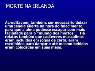 MORTE NA IRLANDA  Acreditavam, também, ser necessário deixar uma janela aberta na hora do falecimento para que a alma pudesse escapar com mais facilidade para o ''mundo dos mortos''.   Há relatos também que cadáveres masculinos eram incluídos em jogos de carta, eram escolhidos para dançar e até mesmo bebidas eram colocadas em suas mãos.  