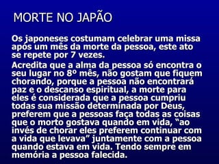 MORTE NO JAPÃO  Os japoneses costumam celebrar uma missa após um mês da morte da pessoa, este ato se repete por 7 vezes.  Acredita que a alma da pessoa só encontra o seu lugar no 8º mês, não gostam que fiquem chorando, porque a pessoa não encontrará paz e o descanso espiritual, a morte para eles é considerada que a pessoa cumpriu todas sua missão determinada por Deus, preferem que a pessoas faça todas as coisas que o morto gostava quando em vida, “ao invés de chorar eles preferem continuar com  a vida que levava” juntamente com a pessoa quando estava em vida. Tendo sempre em memória a pessoa falecida.  