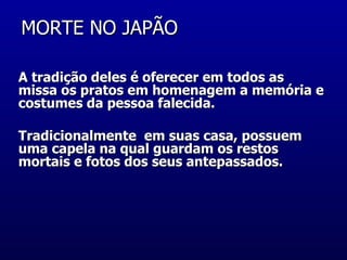 MORTE NO JAPÃO  A tradição deles é oferecer em todos as missa os pratos em homenagem a memória e costumes da pessoa falecida. Tradicionalmente  em suas casa, possuem uma capela na qual guardam os restos mortais e fotos dos seus antepassados.  
