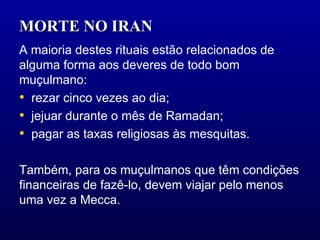 MORTE NO IRAN  A maioria destes rituais estão relacionados de alguma forma aos deveres de todo bom muçulmano:  rezar cinco vezes ao dia;  jejuar durante o mês de Ramadan;  pagar as taxas religiosas às mesquitas.  Também, para os muçulmanos que têm condições financeiras de fazê-lo, devem viajar pelo menos uma vez a Mecca.  