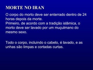 MORTE NO IRAN  O corpo do morto deve ser enterrado dentro de 24 horas depois da morte.  Primeiro, de acordo com a tradição islâmica, o morto deve ser lavado por um muçulmano do mesmo sexo.  Todo o corpo, incluindo o cabelo, é lavado, e as unhas são limpas e cortadas curtas.  