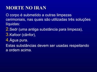 MORTE NO IRAN  O corpo é submetido a outras limpezas cerimoniais, nas quais são utilizadas três soluções líquidas: Sedr (uma antiga substância para limpeza),  Kafoor (cânfor),  Água pura. Estas substâncias devem ser usadas respeitando a ordem acima. 