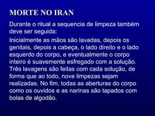 MORTE NO IRAN  Durante o ritual a sequencia de limpeza também deve ser seguida: Inicialmente as mãos são lavadas, depois os genitais, depois a cabeça, o lado direito e o lado esquerdo do corpo, e eventualmente o corpo inteiro é suavemente esfregado com a solução. Três lavagens são feitas com cada solução, de forma que ao todo, nove limpezas sejam realizadas. No fim, todas as aberturas do corpo como os ouvidos e as narinas são tapados com bolas de algodão.  