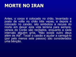 Antes, o corpo é colocado no chão, levantado e posto de volta no chão três vezes, e depois é colocado no caixão; isto simboliza a recusa do morto em deixar esta vida terrena para sempre, versos do Corão são recitados, enquanto a cada intervalo alguém grita, "Não existe outro deus além de Alá". Tocar o caixão e ajudar a carregá-lo (por pelo menos sete passos) são considerados uma bênção. MORTE NO IRAN  