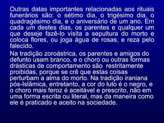 Outras datas importantes relacionadas aos rituais funerários são: o sétimo dia, o trigésimo dia, o quadragésimo dia, e o aniversário de um ano. Em cada um destes dias, os parentes e qualquer um que deseje fazê-lo visita a sepultura do morto e coloca flores, ou joga água de rosas, e reza pelo falecido.  Na tradição zoroástrica, os parentes e amigos do defunto usam branco, e o choro ou outras formas drásticas de comportamento são  restritamente proibidas, porque se crê que estas coisas perturbam a alma do morto. Na tradição iraniana pós-Islâmica, entretanto, a cor do luto é o negro, e o choro mais feroz é aceitável e prescrito, não em uma forma escrita ou literal, mas da maneira como ele é praticado e aceito na sociedade.  