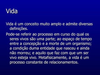 Vida Vida é um conceito muito amplo e admite diversas definições.  Pode-se referir ao processo em curso do qual os seres vivos são uma parte; ao espaço de tempo entre a concepção e a morte de um organismo; a condição duma entidade que nasceu e ainda não morreu; e aquilo que faz com que um ser vivo esteja vivo. Metafisicamente, a vida é um processo constante de relacionamentos.  