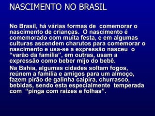 NASCIMENTO NO BRASIL  No Brasil, há várias formas de  comemorar o nascimento de crianças.  O nascimento é comemorado com muita festa, e em algumas culturas ascendem charutos para comemorar o nascimento e usa-se a expressão nasceu  o  “varão da família”, em outras, usam a expressão como beber mijo do bebê. Na Bahia, algumas cidades soltam fogos, reúnem a família e amigos para um almoço, fazem pirão de galinha caipira, churrasco, bebidas, sendo esta especialmente  temperada com  “pinga com raízes e folhas”.  