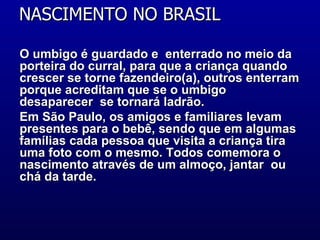 NASCIMENTO NO BRASIL  O umbigo é guardado e  enterrado no meio da porteira do curral, para que a criança quando crescer se torne fazendeiro(a), outros enterram porque acreditam que se o umbigo desaparecer  se tornará ladrão.  Em São Paulo, os amigos e familiares levam presentes para o bebê, sendo que em algumas famílias cada pessoa que visita a criança tira uma foto com o mesmo. Todos comemora o nascimento através de um almoço, jantar  ou chá da tarde.  