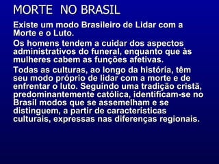 MORTE  NO BRASIL  Existe um modo Brasileiro de Lidar com a Morte e o Luto.  Os homens tendem a cuidar dos aspectos administrativos do funeral, enquanto que às mulheres cabem as funções afetivas.  Todas as culturas, ao longo da história, têm seu modo próprio de lidar com a morte e de enfrentar o luto. Seguindo uma tradição cristã, predominantemente católica, identificam-se no Brasil modos que se assemelham e se distinguem, a partir de características culturais, expressas nas diferenças regionais.    