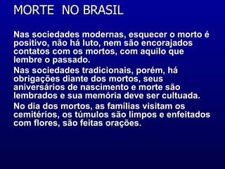 MORTE  NO BRASIL  Nas sociedades modernas, esquecer o morto é positivo, não há luto, nem são encorajados contatos com os mortos, com aquilo que lembre o passado.  Nas sociedades tradicionais, porém, há obrigações diante dos mortos, seus aniversários de nascimento e morte são lembrados e sua memória deve ser cultuada.  No dia dos mortos, as famílias visitam os cemitérios, os túmulos são limpos e enfeitados com flores, são feitas orações.  