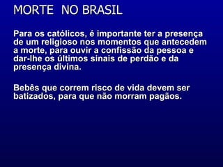 MORTE  NO BRASIL  Para os católicos, é importante ter a presença de um religioso nos momentos que antecedem a morte, para ouvir a confissão da pessoa e dar-lhe os últimos sinais de perdão e da presença divina. Bebês que correm risco de vida devem ser batizados, para que não morram pagãos.  