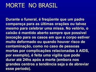 Durante o funeral, é freqüente que um padre compareça para as últimas orações ou talvez mesmo para celebrar uma missa. No velório, o caixão é mantido aberto sempre que possível (exceção para os casos em que o corpo estiver muito deformado ou quando houver risco de contaminação, como no caso de pessoas mortas por complicações relacionadas à AIDS, por exemplo), é feita uma vigília que pode durar até 24hs após a morte (embora nos grandes centros a tendência seja a de abreviar esse período). MORTE  NO BRASIL  