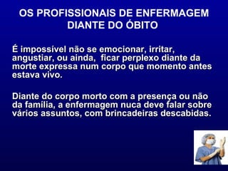 OS PROFISSIONAIS DE ENFERMAGEM DIANTE DO ÓBITO  É impossível não se emocionar, irritar, angustiar, ou ainda,  ficar perplexo diante da morte expressa num corpo que momento antes estava vivo.  Diante do corpo morto com a presença ou não da família, a enfermagem nuca deve falar sobre vários assuntos, com brincadeiras descabidas.  