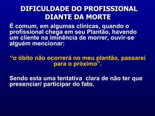 DIFICULDADE DO PROFISSIONAL DIANTE DA MORTE  É comum, em algumas clínicas, quando o profissional chega em seu Plantão, havendo um cliente na iminência de morrer, ouvir-se alguém mencionar:  “ o óbito não ocorrerá no meu plantão, passarei para o próximo”. Sendo esta uma tentativa  clara de não ter que presenciar/ participar do fato.  