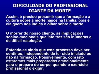 DIFICULDADE DO PROFISSIONAL DIANTE DA MORTE  Assim, é preciso presumir que a formação e a  cultura sobre a morte nasce na família, pois é ela quem nos indica o olhar sobre a morte. O morrer do nosso cliente, as implicações socioe-mocionais que isto traz são inúmeras e de difícil resolução. Entende-se ainda que este processo deve ser continuo, independente de ter sido iniciado ou não na formação. Possivelmente, com isto estaremos mais preparados emocionalmente para o preparo do corpo, quando o exercício profissional o exigir.  