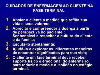 CUIDADOS DE ENFERMAGEM AO CLIENTE NA FASE TERMINAL  Apoiar o cliente a medida que reflita sua vida e seus valores;  Apreciar e compreender a doença a partir de perspectiva do paciente ;  Ser sensível e respeitar a cultura do cliente e da família;  Escutá-lo atentamente;  Ajudá-lo a explorar as  diferentes maneiras de encontrar significados para sua vida; O cliente em fase terminal deve receber suporte físico e emocional do enfermeiro para reduzir o medo e a  solidão no estágio terminal.  
