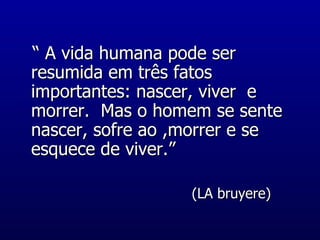 “  A vida humana pode ser resumida em três fatos importantes: nascer, viver  e morrer.  Mas o homem se sente nascer, sofre ao ,morrer e se esquece de viver.” (LA bruyere) 