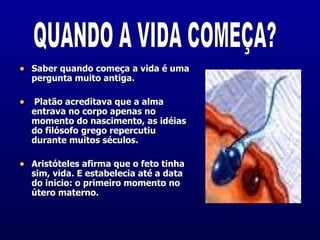 Saber quando começa a vida é uma pergunta muito antiga.  Platão acreditava que a alma  entrava no corpo apenas no momento do nascimento, as idéias do filósofo grego repercutiu durante muitos séculos. Aristóteles afirma que o feto tinha sim, vida. E estabelecia até a data do inicio: o primeiro momento no útero materno.  QUANDO A VIDA COMEÇA? 