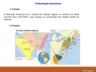 As treze colónias inglesas
2. O Espaço
Prof. Susana
A Revolução Americana foi a revolta das colónias inglesas na América do Norte
ocorrida entre 1775-1783 e que resultou na constituição dos Estados Unidos da
América.
1. O Tempo
A Revolução Americana
 