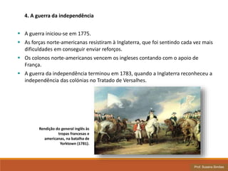 Rendição do general inglês às
tropas francesas e
americanas, na batalha de
Yorktown (1781).
 A guerra iniciou-se em 1775.
 As forças norte-americanas resistiram à Inglaterra, que foi sentindo cada vez mais
dificuldades em conseguir enviar reforços.
 Os colonos norte-americanos vencem os ingleses contando com o apoio de
França.
 A guerra da independência terminou em 1783, quando a Inglaterra reconheceu a
independência das colónias no Tratado de Versalhes.
4. A guerra da independência
Prof. Susana Simões
 